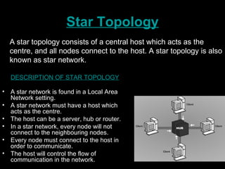 Star Topology
DESCRIPTION OF STAR TOPOLOGY
• A star network is found in a Local Area
Network setting.
• A star network must have a host which
acts as the centre.
• The host can be a server, hub or router.
• In a star network, every node will not
connect to the neighbouring nodes.
• Every node must connect to the host in
order to communicate.
• The host will control the flow of
communication in the network.
A star topology consists of a central host which acts as the
centre, and all nodes connect to the host. A star topology is also
known as star network.
 