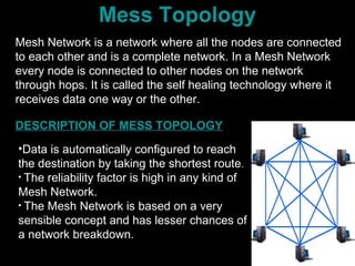 Mess Topology
Mesh Network is a network where all the nodes are connected
to each other and is a complete network. In a Mesh Network
every node is connected to other nodes on the network
through hops. It is called the self healing technology where it
receives data one way or the other.
•Data is automatically configured to reach
the destination by taking the shortest route.
• The reliability factor is high in any kind of
Mesh Network.
• The Mesh Network is based on a very
sensible concept and has lesser chances of
a network breakdown.
DESCRIPTION OF MESS TOPOLOGY
 
