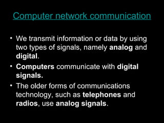 Computer network communication
• We transmit information or data by using
two types of signals, namely analog and
digital.
• Computers communicate with digital
signals.
• The older forms of communications
technology, such as telephones and
radios, use analog signals.
 
