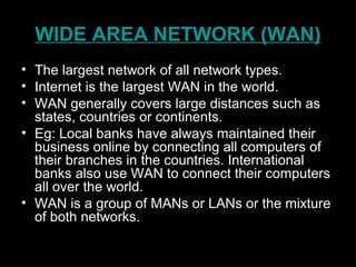 WIDE AREA NETWORK (WAN)
• The largest network of all network types.
• Internet is the largest WAN in the world.
• WAN generally covers large distances such as
states, countries or continents.
• Eg: Local banks have always maintained their
business online by connecting all computers of
their branches in the countries. International
banks also use WAN to connect their computers
all over the world.
• WAN is a group of MANs or LANs or the mixture
of both networks.
 