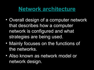Network architecture
• Overall design of a computer network
that describes how a computer
network is configured and what
strategies are being used.
• Mainly focuses on the functions of
the networks.
• Also known as network model or
network design.
 
