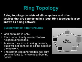 Ring Topology
DESCRIPTION OF RING TOPOLOGY
• Can be found in LAN.
• Each node directly connect to two
neighbouring nodes.
• A server may exist in a ring network,
but it will not connect to all the nodes in
the network.
• The server, like other nodes, will only
communicate to its two neighbouring
nodes
A ring topology consists of all computers and other
devices that are connected in a loop. Ring topology is also
known as a ring network.
 