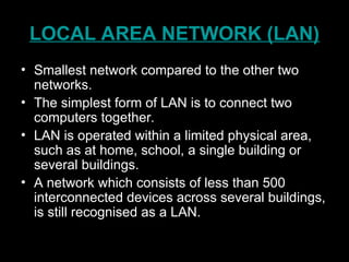 LOCAL AREA NETWORK (LAN)
• Smallest network compared to the other two
networks.
• The simplest form of LAN is to connect two
computers together.
• LAN is operated within a limited physical area,
such as at home, school, a single building or
several buildings.
• A network which consists of less than 500
interconnected devices across several buildings,
is still recognised as a LAN.
 