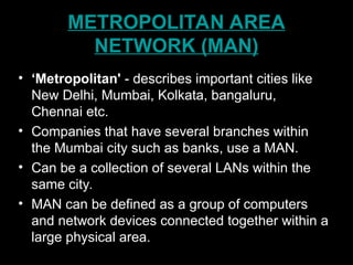 METROPOLITAN AREA
NETWORK (MAN)
• ‘Metropolitan' - describes important cities like
New Delhi, Mumbai, Kolkata, bangaluru,
Chennai etc.
• Companies that have several branches within
the Mumbai city such as banks, use a MAN.
• Can be a collection of several LANs within the
same city.
• MAN can be defined as a group of computers
and network devices connected together within a
large physical area.
 