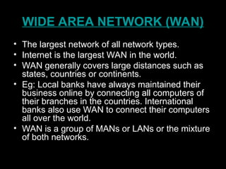 WIDE AREA NETWORK (WAN)
• The largest network of all network types.
• Internet is the largest WAN in the world.
• WAN generally covers large distances such as
states, countries or continents.
• Eg: Local banks have always maintained their
business online by connecting all computers of
their branches in the countries. International
banks also use WAN to connect their computers
all over the world.
• WAN is a group of MANs or LANs or the mixture
of both networks.
 