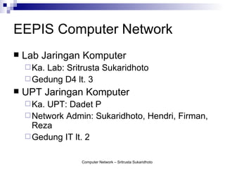 EEPIS Computer Network
   Lab Jaringan Komputer
     Ka.Lab: Sritrusta Sukaridhoto
     Gedung D4 lt. 3
   UPT Jaringan Komputer
     Ka.UPT: Dadet P
     Network Admin: Sukaridhoto, Hendri, Firman,
      Reza
     Gedung IT lt. 2


                  Computer Network – Sritrusta Sukaridhoto
 