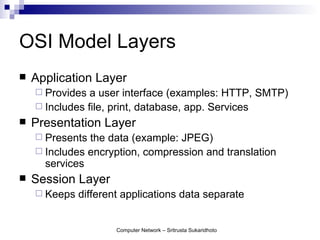 OSI Model Layers
   Application Layer
     Provides  a user interface (examples: HTTP, SMTP)
     Includes file, print, database, app. Services
   Presentation Layer
     Presents the data (example: JPEG)
     Includes encryption, compression and translation
      services
   Session Layer
     Keeps   different applications data separate


                      Computer Network – Sritrusta Sukaridhoto
 