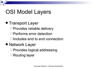 OSI Model Layers
   Transport Layer
     Provides reliable delivery
     Performs error detection
     Includes end to end connection
   Network Layer
     Provides logical addressing
     Routing layer


                  Computer Network – Sritrusta Sukaridhoto
 