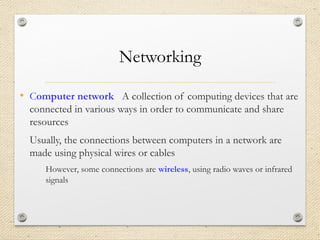 Networking
• Computer network A collection of computing devices that are
connected in various ways in order to communicate and share
resources
Usually, the connections between computers in a network are
made using physical wires or cables
However, some connections are wireless, using radio waves or infrared
signals
 