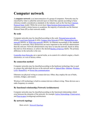 Computer network
A computer network is an interconnection of a group of computers. Networks may be
classified by what is called the network layer at which they operate according to basic
reference models considered as standards in the industry such as the four-layer Internet
Protocol Suite model. While the seven-layer Open Systems Interconnection (OSI)
reference model is better known in academia, the majority of networks use the Internet
Protocol Suite (IP) as their network model.

By scale

Computer networks may be classified according to the scale: Personal area network
(PAN), Local Area Network (LAN), Campus Area Network (CAN), Metropolitan area
network (MAN), or Wide area network (WAN). As Ethernet increasingly is the standard
interface to networks, these distinctions are more important to the network administrator
than the end user. Network administrators may have to tune the network, based on delay
that derives from distance, to achieve the desired Quality of Service (QoS). The primary
difference in the networks is the size.

Controller Area Networks are a special niche, as in control of a vehicle's engine, a boat's
electronics, or a set of factory robots.

By connection method

Computer networks may be classified according to the hardware technology that is used
to connect the individual devices in the network such as Optical fiber, Ethernet, Wireless
LAN, HomePNA, or Power line communication.

Ethernets use physical wiring to connect devices. Often, they employ the use of hubs,
switches, bridges, and routers.

Wireless LAN technology is built to connect devices without wiring. These devices use a
radio frequency to connect.

By functional relationship (Network Architectures)

Computer networks may be classified according to the functional relationships which
exist between the elements of the network, for example Active Networking, Client-server
and Peer-to-peer (workgroup) architectures.

By network topology

       Main article: Network Topology