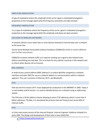 3 https://www.pyforschool.com
AMPLITUDE MODULATION
A type of modulation where the amplitude of the carrier signal is modulated (changed) in
proportion to the message signal while the frequency and phase are kept constant.
FREQUENCY MODULATION
It is a type of modulation where the frequency of the carrier signal is modulated (changed) in
proportion to the message signal while the amplitude and phase are kept constant.
COLLISION IN WIRELESS NETWORKS
A network collision occurs when two or more devices attempt to transmit data over a network
at the same time.
Carrier Sense Multiple Access/with Collision Avoidance (CSMA/CA) works to avoid collisions
prior to their occurrence.
CSMA/CA increases network traffic as it requires sending out a signal to the network even
before transmitting any real data. This is to listen for any collision scenarios in the network and
to inform other devices not to transmit.
MAC ADDRESS
A media access control address (MAC address) is a unique identifier assigned to a network
interface controller (NIC) for use as a network address in communications within a network
segment. This use is common in Ethernet, Wi-Fi, and Bluetooth.
IPV4
IPv4 was the first version of IP. It was deployed for production in the ARPANET in 1983. Today it
is most widely used IP version. It is used to identify devices on a network using an addressing
system.
The IPv4 uses a 32-bit address scheme allowing to store 2^32 addresses which is more than 4
billion addresses. Till date, it is considered the primary Internet Protocol and carries 94% of
Internet traffic.
IPV6
It is the most recent version of the Internet Protocol. Internet Engineer Taskforce initiated it in
early 1994. The design and development of that suite is now called IPv6.
 