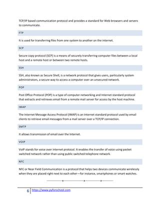 6 https://www.pyforschool.com
TCP/IP based communication protocol and provides a standard for Web browsers and servers
to communicate.
FTP
It is used for transferring files from one system to another on the internet.
SCP
Secure copy protocol (SCP) is a means of securely transferring computer files between a local
host and a remote host or between two remote hosts.
SSH
SSH, also known as Secure Shell, is a network protocol that gives users, particularly system
administrators, a secure way to access a computer over an unsecured network.
POP
Post Office Protocol (POP) is a type of computer networking and Internet standard protocol
that extracts and retrieves email from a remote mail server for access by the host machine.
IMAP
The Internet Message Access Protocol (IMAP) is an Internet standard protocol used by email
clients to retrieve email messages from a mail server over a TCP/IP connection.
SMTP
It allows transmission of email over the Internet.
VOIP
VoIP stands for voice over internet protocol. It enables the transfer of voice using packet
switched network rather than using public switched telephone network.
NFC
NFC or Near Field Communication is a protocol that helps two devices communicate wirelessly
when they are placed right next to each other—for instance, smartphones or smart watches.
----------------x---------------------x----------------x------------
 