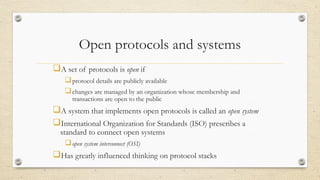 Open protocols and systems
A set of protocols is open if
protocol details are publicly available
changes are managed by an organization whose membership and
transactions are open to the public
A system that implements open protocols is called an open system
International Organization for Standards (ISO) prescribes a
standard to connect open systems
open system interconnect (OSI)
Has greatly influenced thinking on protocol stacks
 