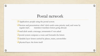 Postal network
Application: people using the postal system
Session and presentation: chief clerk sends some priority mail, and some by
regular mail ; translator translates letters going abroad.
mail clerk sends a message, retransmits if not acked
postal system computes a route and forwards the letters
datalink layer: letters carried by planes, trains, automobiles
physical layer: the letter itself
 