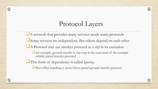 Protocol Layers
A network that provides many services needs many protocols
Some services are independent, But others depend on each other
A Protocol may use another protocol as a step in its execution
for example, ground transfer is one step in the execution of the example
reliable parcel transfer protocol
This form of dependency is called layering
Post office handling is layered above parcel ground transfer protocol.
 