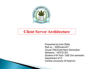 Client Server Architecture
Presented by:Iram Rafiq
Roll no. : 2202cukmr07
Couse Title/Code:Next Generation
Networks / MTCS 201
Student of M.Tech. CSE 2nd semester,
Department of IT,
Central University Of Kashmir.
 