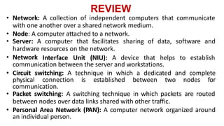 REVIEW
• Network: A collection of independent computers that communicate
with one another over a shared network medium.
• Node: A computer attached to a network.
• Server: A computer that facilitates sharing of data, software and
hardware resources on the network.
• Network Interface Unit (NIU): A device that helps to establish
communication between the server and workstations.
• Circuit switching: A technique in which a dedicated and complete
physical connection is established between two nodes for
communication.
• Packet switching: A switching technique in which packets are routed
between nodes over data links shared with other traffic.
• Personal Area Network (PAN): A computer network organized around
an individual person.
 
