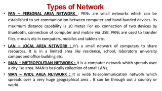 Types of Network
• PAN – PERSONAL AREA NETWORK : PANs are small networks which can be
established to set communication between computer and hand handed devices. Its
maximum distance capability is 10 meter
. For ex- connection of two devices by
Bluetooth, connection of computer and mobile via USB. PANs are used to transfer
files, e-mails etc in computers, mobiles and tablets etc.
• LAN – LOCAL AREA NETWORK : It’s a small network of computers to share
resources. It is in a limited area like residence, school, laboratory, university
campus and office building etc.
• MAN – METROPOLITIAN NETWORK : It is a computer network which spreads over
a city like area. MAN is basically collection of small LANs.
• WAN – WIDE AREA NETWORK : It is wide telecommunication network which
spreads over a very huge geographical area . It can be through out a country or
world.
 