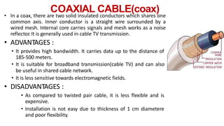 COAXIAL CABLE(coax)
• In a coax, there are two solid insulated conductors which shares one
common axis. Inner conductor is a straight wire surrounded by a
wired mesh. Internal core carries signals and mesh works as a noise
reflector
. It is generally used in cable TV transmission.
• ADVANTAGES :
• It provides high bandwidth. It carries data up to the distance of
185-500 meters.
• It is suitable for broadband transmission(cable TV) and can also
be useful in shared cable network.
• It is less sensitive towards electromagnetic fields.
• DISADVANTAGES :
• As compared to twisted pair cable, it is less flexible and is
expensive.
• Installation is not easy due to thickness of 1 cm diametere
and poor flexibility.
 