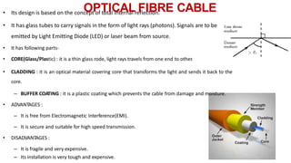 OPTICAL FIBRE CABLE
• Its design is based on the concept of total internal reflection.
• It has glass tubes to carry signals in the form of light rays (photons). Signals are to be
emitted by Light Emitting Diode (LED) or laser beam from source.
• It has following parts-
• CORE(Glass/Plastic) : it is a thin glass rode, light rays travels from one end to other
.
• CLADDING : it is an optical material covering core that transforms the light and sends it back to the
core.
– BUFFER COATING : it is a plastic coating which prevents the cable from damage and moisture.
• ADVANTAGES :
– It is free from Electromagnetic Interference(EMI).
– It is secure and suitable for high speed transmission.
• DISADVANTAGES :
– It is fragile and very expensive.
– Its installation is very tough and expensive.
 