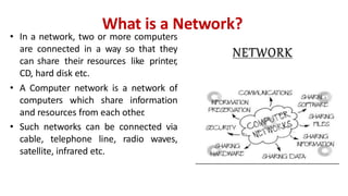 What is a Network?
• In a network, two or more computers
are connected in a way so that they
can share their resources like printer,
CD, hard disk etc.
• A Computer network is a network of
computers which share information
and resources from each other
.
• Such networks can be connected via
cable, telephone line, radio waves,
satellite, infrared etc.
 