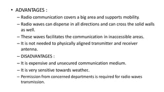 • ADVANTAGES :
– Radio communication covers a big area and supports mobility.
– Radio waves can disperse in all directions and can cross the solid walls
as well.
– These waves facilitates the communication in inaccessible areas.
– It is not needed to physically aligned transmitter and receiver
antenna.
– DISADVANTAGES :
– It is expensive and unsecured communication medium.
– It is very sensitive towards weather
..
– Permission from concerned departments is required for radio waves
transmission.
 