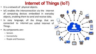Internet of Things (IoT)
• It is a network of physical objects.
• IoT
, enables the interconnection via the internet
of computing devices embedded in everyday
objects, enabling them to send and receive data.
• In easy language, all
connected to internet
Things .
• Its components are–
– Sensors
– Connectivity
– People and Processes
the things that are
are called Internet of
 