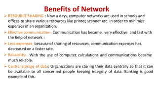 Benefits of Network
 RESOURCE SHARING : Now a days, computer networks are used in schools and
offices to share various resources like printer, scanner etc. in order to minimize
expenses of an organization.
 Effective communication- Communication has became very effective and fast with
the help of network :
 Less expenses- because of sharing of resources, communication expenses has
decreased on a faster rate.
 Reliability- With the use of computer, calculations and communications became
much reliable.
 Central storage of data: Organizations are storing their data centrally so that it can
be available to all concerned people keeping integrity of data. Banking is good
example of this.
 