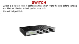 SWITCH
• Switch is a type of Hub. It contains a filter which filters the data before sending
and it is then directed to the intended node only.
• It is an intelligent Hub.
•
 