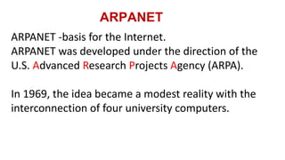 ARPANET
ARPANET -basis for the Internet.
ARPANET was developed under the direction of the
U.S. Advanced Research Projects Agency (ARPA).
In 1969, the idea became a modest reality with the
interconnection of four university computers.
 