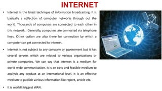 INTERNET
• Internet is the latest technique of information broadcasting. It is
basically a collection of computer networks through out the
world. Thousands of computers are connected to each other in
this network. Generally, computers are connected via telephone
lines. Other option are also there for connection by which a
computer can get connected to internet.
• Internet is not subject to any company or government but it has
several servers which are related to various organizations or
private companies. We can say that internet is a medium for
world wide communication. It is an easy and feasible medium to
analysis any product at an international level. It is an effective
medium to publish various information like report, article etc.
• It is world’s biggest WAN.
 