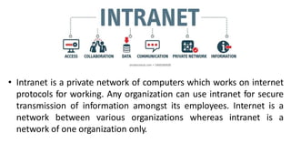 • Intranet is a private network of computers which works on internet
protocols for working. Any organization can use intranet for secure
transmission of information amongst its employees. Internet is a
network between various organizations whereas intranet is a
network of one organization only.
 