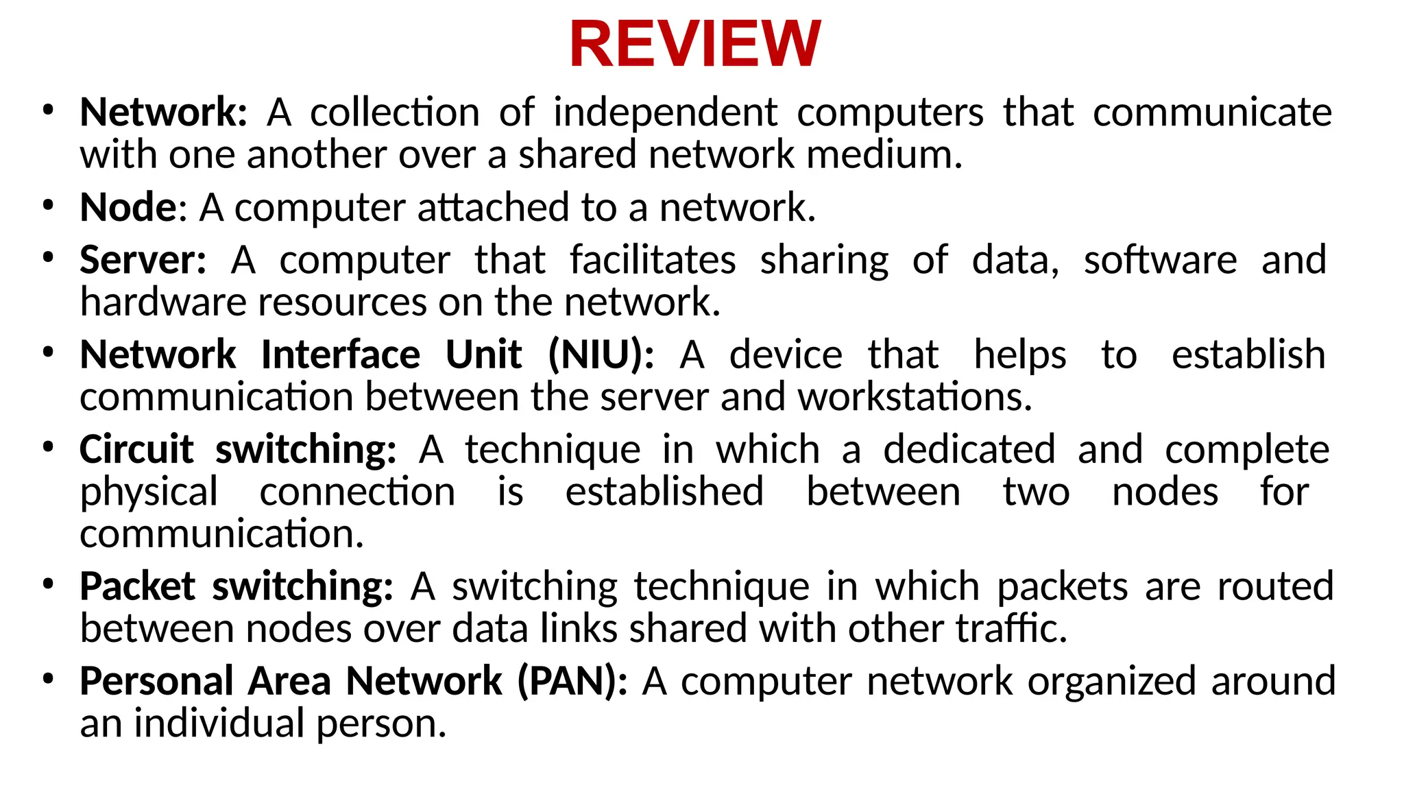 REVIEW
• Network: A collection of independent computers that communicate
with one another over a shared network medium.
• Node: A computer attached to a network.
• Server: A computer that facilitates sharing of data, software and
hardware resources on the network.
• Network Interface Unit (NIU): A device that helps to establish
communication between the server and workstations.
• Circuit switching: A technique in which a dedicated and complete
physical connection is established between two nodes for
communication.
• Packet switching: A switching technique in which packets are routed
between nodes over data links shared with other traffic.
• Personal Area Network (PAN): A computer network organized around
an individual person.
 