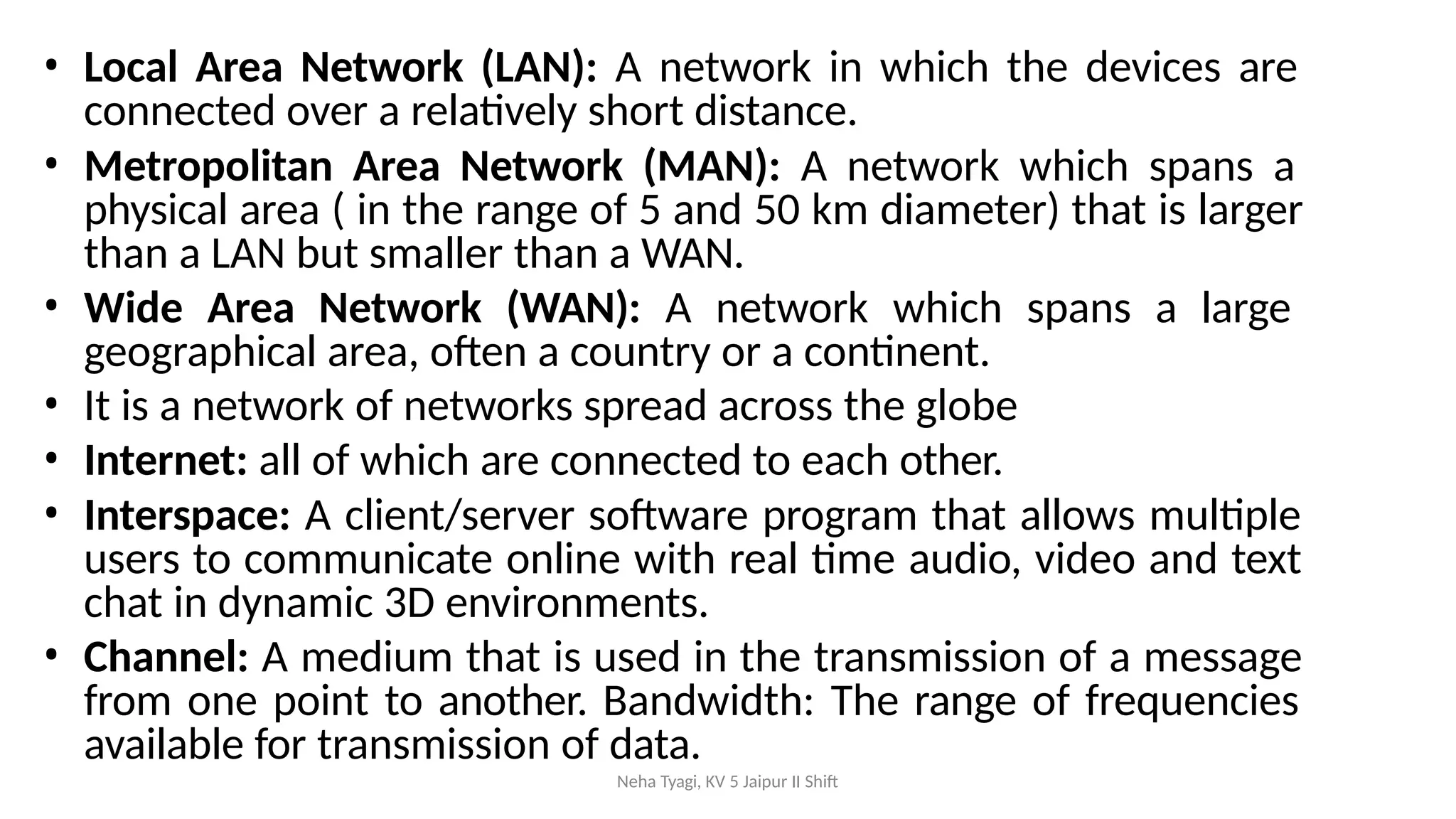 Neha Tyagi, KV 5 Jaipur II Shift
• Local Area Network (LAN): A network in which the devices are
connected over a relatively short distance.
• Metropolitan Area Network (MAN): A network which spans a
physical area ( in the range of 5 and 50 km diameter) that is larger
than a LAN but smaller than a WAN.
• Wide Area Network (WAN): A network which spans a large
geographical area, often a country or a continent.
• It is a network of networks spread across the globe
• Internet: all of which are connected to each other.
• Interspace: A client/server software program that allows multiple
users to communicate online with real time audio, video and text
chat in dynamic 3D environments.
• Channel: A medium that is used in the transmission of a message
from one point to another. Bandwidth: The range of frequencies
available for transmission of data.
 