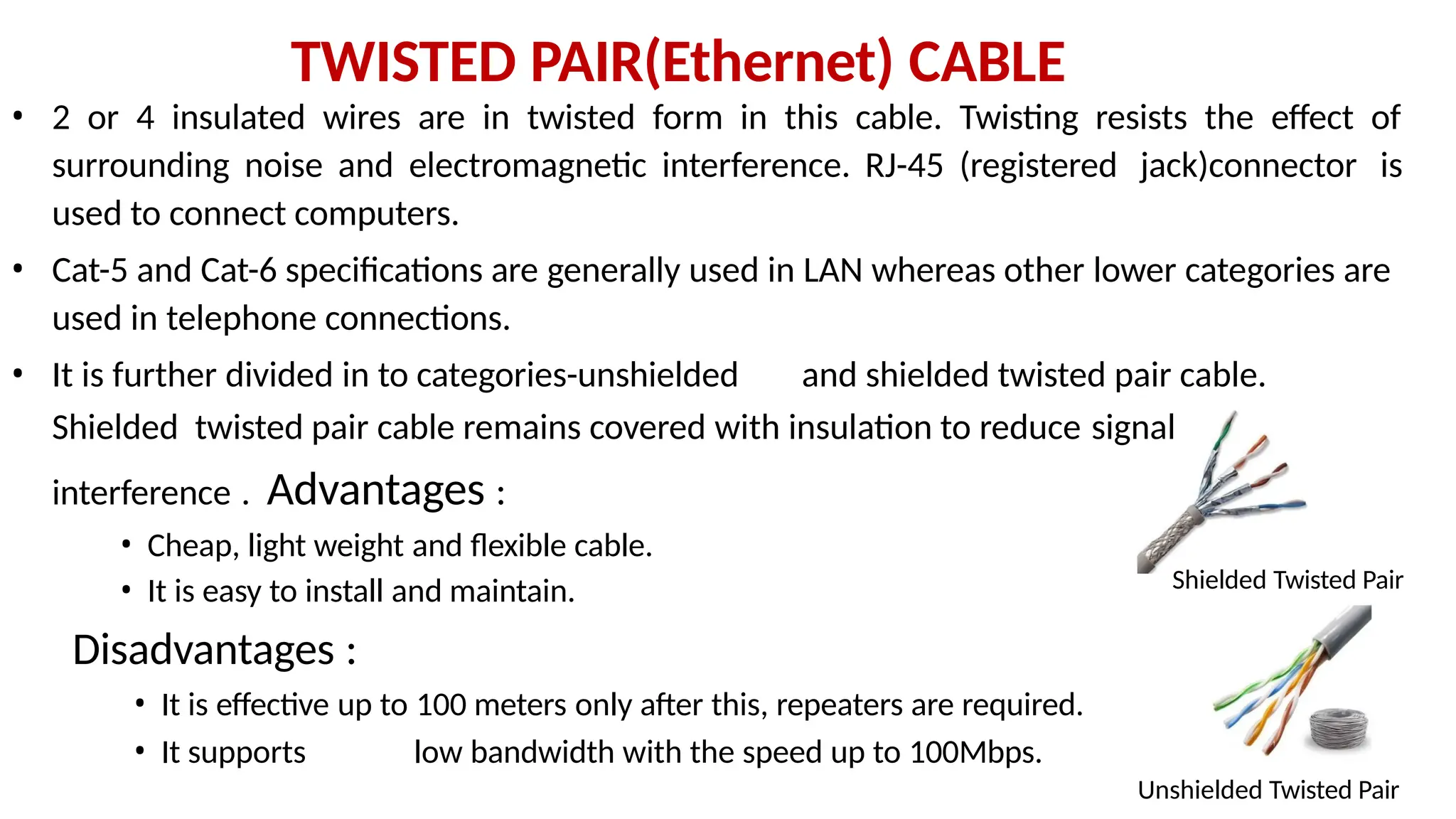 TWISTED PAIR(Ethernet) CABLE
• 2 or 4 insulated wires are in twisted form in this cable. Twisting resists the effect of
surrounding noise and electromagnetic interference. RJ-45 (registered jack)connector is
used to connect computers.
• Cat-5 and Cat-6 specifications are generally used in LAN whereas other lower categories are
used in telephone connections.
• It is further divided in to categories-unshielded and shielded twisted pair cable.
Shielded twisted pair cable remains covered with insulation to reduce signal
interference . Advantages :
• Cheap, light weight and flexible cable.
Shielded Twisted Pair
• It is easy to install and maintain.
Disadvantages :
• It is effective up to 100 meters only after this, repeaters are required.
• It supports low bandwidth with the speed up to 100Mbps.
Unshielded Twisted Pair
 