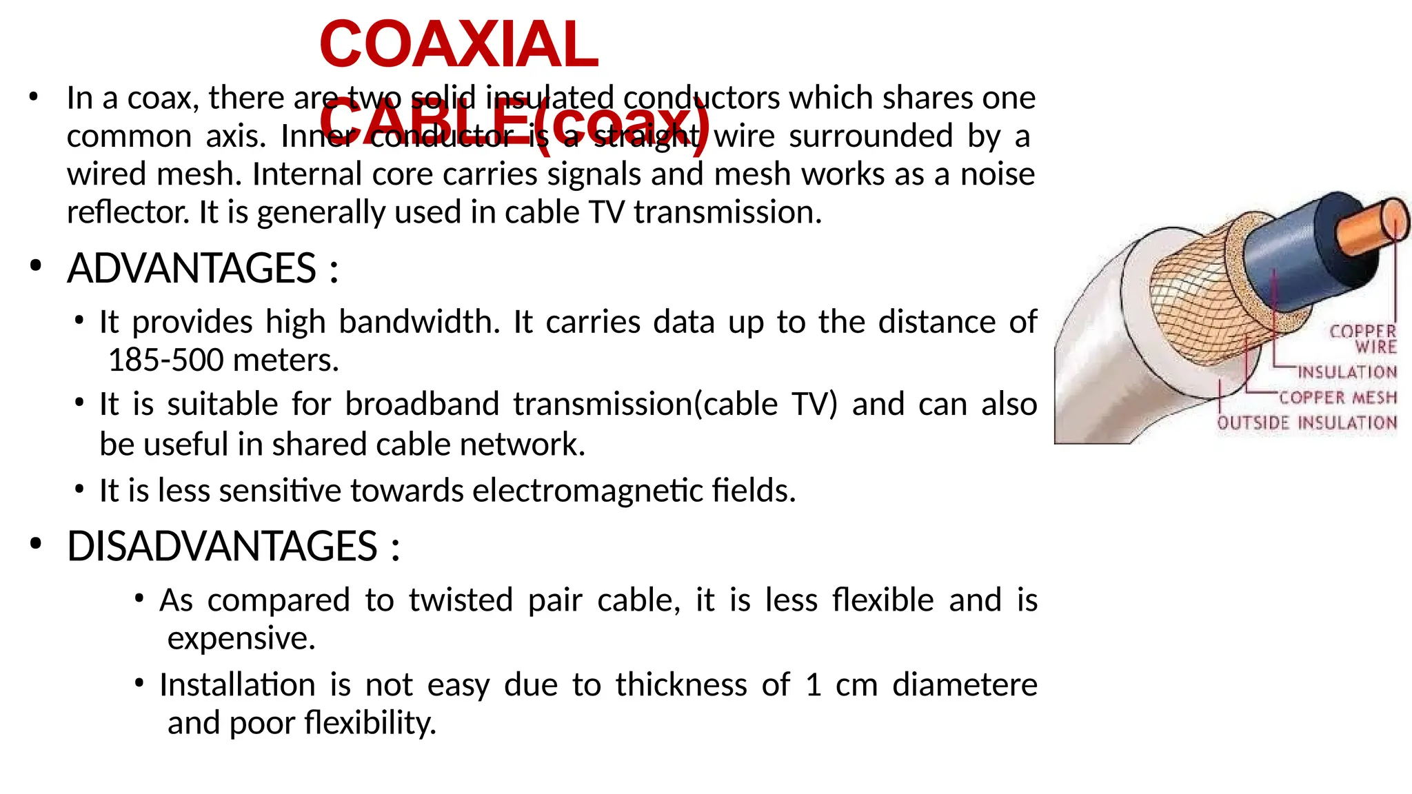 COAXIAL
CABLE(coax)
• In a coax, there are two solid insulated conductors which shares one
common axis. Inner conductor is a straight wire surrounded by a
wired mesh. Internal core carries signals and mesh works as a noise
reflector. It is generally used in cable TV transmission.
• ADVANTAGES :
• It provides high bandwidth. It carries data up to the distance of
185-500 meters.
• It is suitable for broadband transmission(cable TV) and can also
be useful in shared cable network.
• It is less sensitive towards electromagnetic fields.
• DISADVANTAGES :
• As compared to twisted pair cable, it is less flexible and is
expensive.
• Installation is not easy due to thickness of 1 cm diametere
and poor flexibility.
 