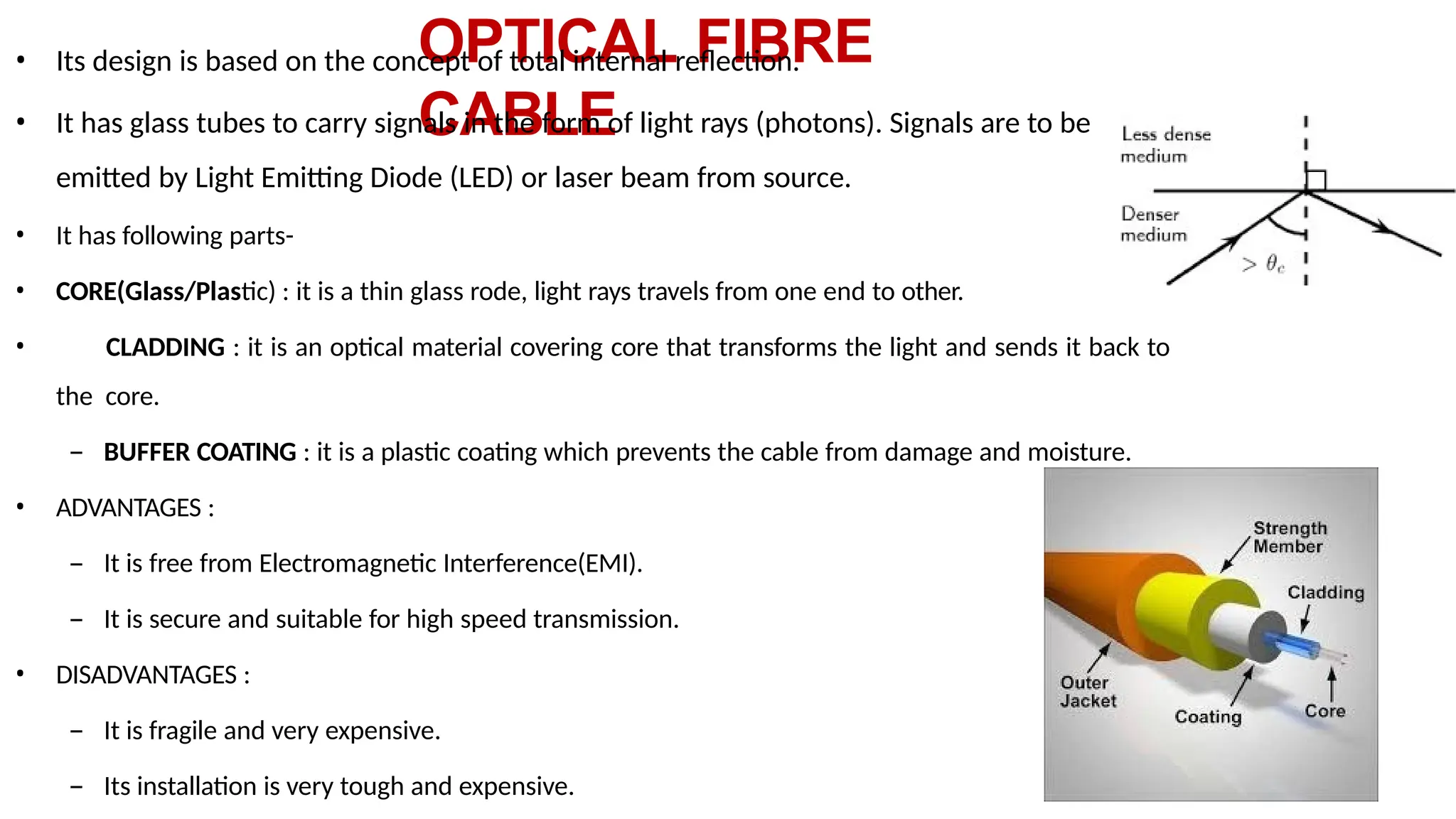 OPTICAL FIBRE
CABLE
• Its design is based on the concept of total internal reflection.
• It has glass tubes to carry signals in the form of light rays (photons). Signals are to be
emitted by Light Emitting Diode (LED) or laser beam from source.
• It has following parts-
• CORE(Glass/Plastic) : it is a thin glass rode, light rays travels from one end to other.
• CLADDING : it is an optical material covering core that transforms the light and sends it back to
the core.
– BUFFER COATING : it is a plastic coating which prevents the cable from damage and moisture.
• ADVANTAGES :
– It is free from Electromagnetic Interference(EMI).
– It is secure and suitable for high speed transmission.
• DISADVANTAGES :
– It is fragile and very expensive.
– Its installation is very tough and expensive.
 