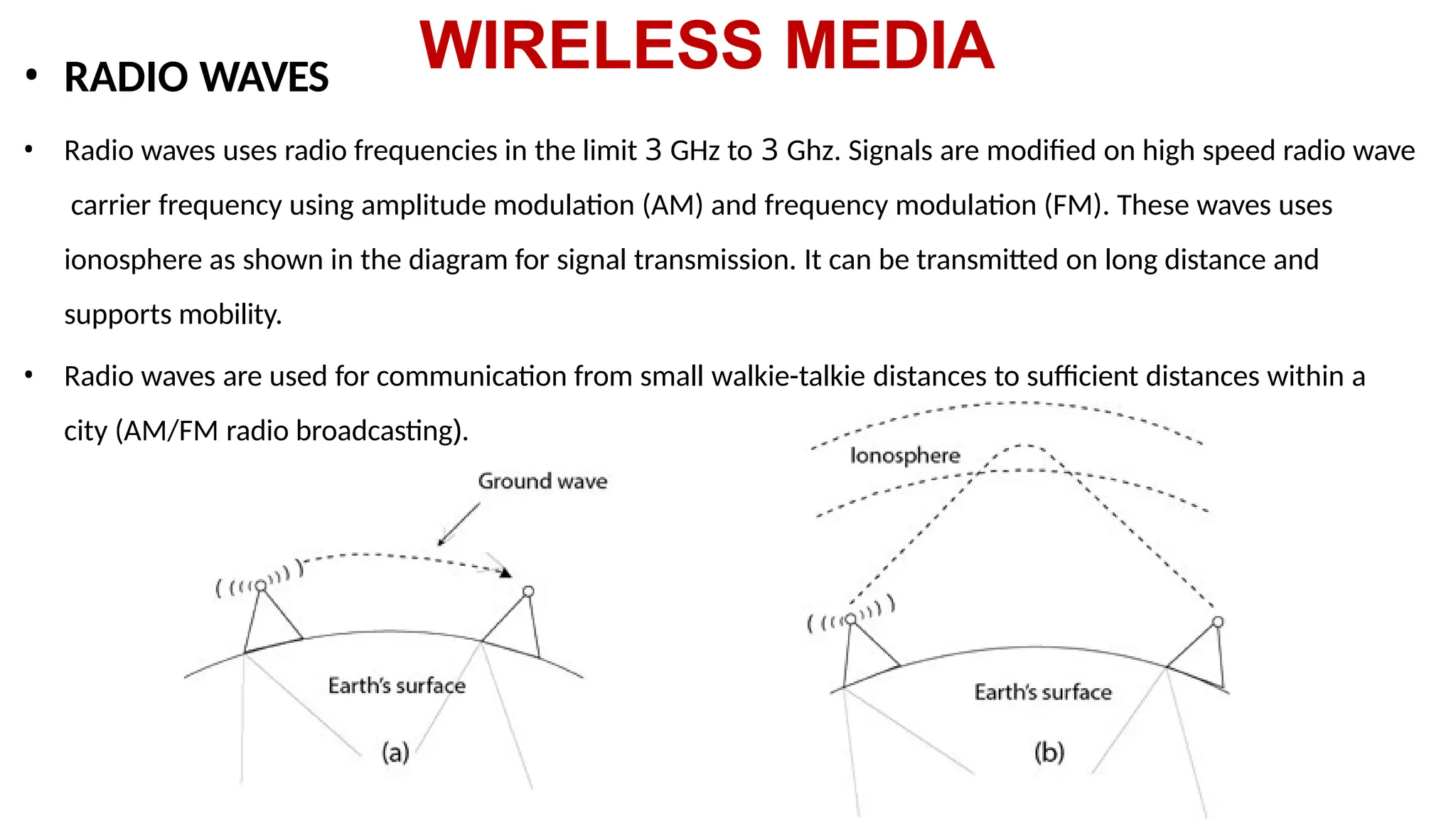 WIRELESS MEDIA
• RADIO WAVES
• Radio waves uses radio frequencies in the limit 3 GHz to 3 Ghz. Signals are modified on high speed radio wave
carrier frequency using amplitude modulation (AM) and frequency modulation (FM). These waves uses
ionosphere as shown in the diagram for signal transmission. It can be transmitted on long distance and
supports mobility.
• Radio waves are used for communication from small walkie-talkie distances to sufficient distances within a
city (AM/FM radio broadcasting).
 