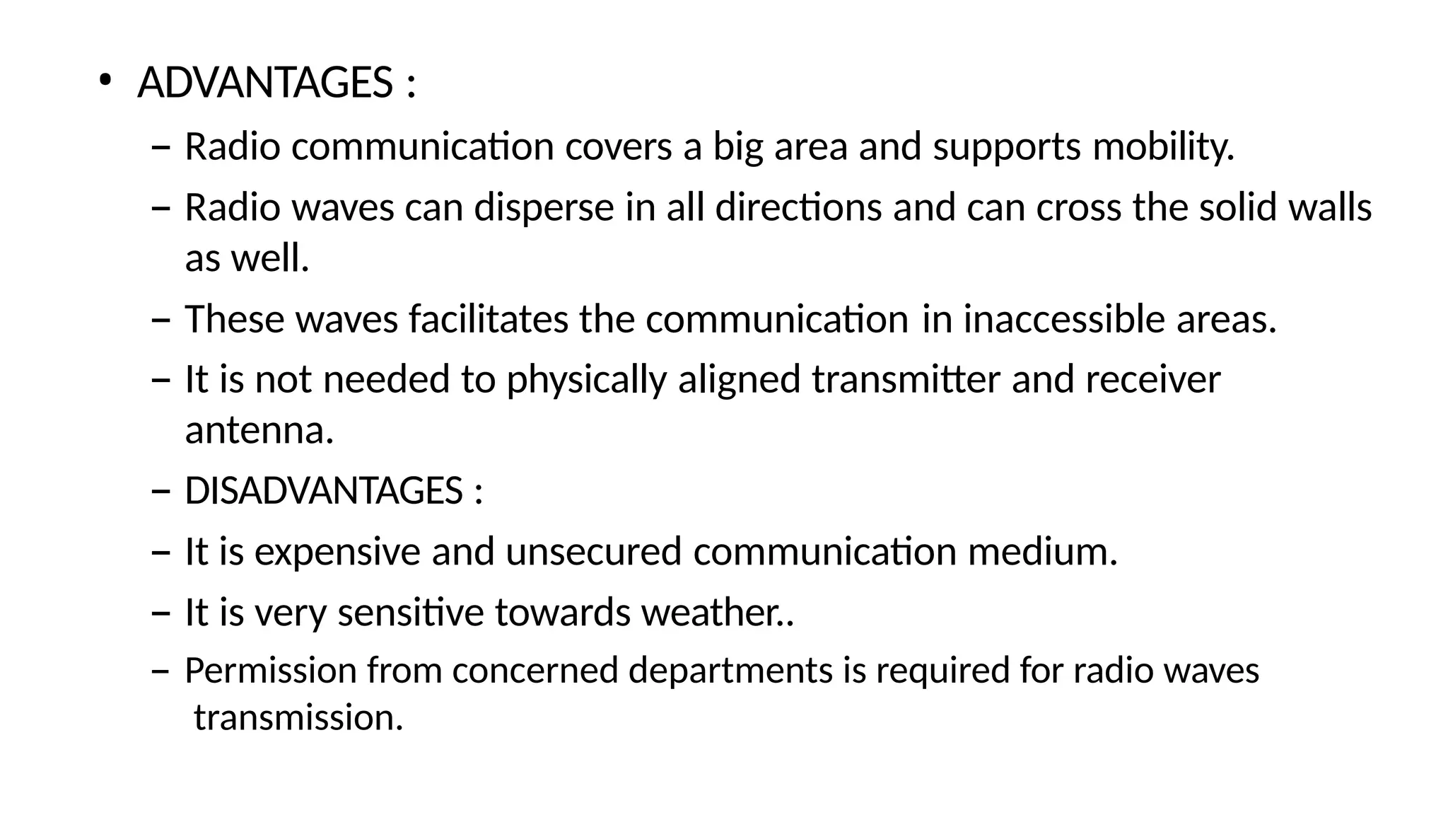 • ADVANTAGES :
– Radio communication covers a big area and supports mobility.
– Radio waves can disperse in all directions and can cross the solid walls
as well.
– These waves facilitates the communication in inaccessible areas.
– It is not needed to physically aligned transmitter and receiver
antenna.
– DISADVANTAGES :
– It is expensive and unsecured communication medium.
– It is very sensitive towards weather..
– Permission from concerned departments is required for radio waves
transmission.
 