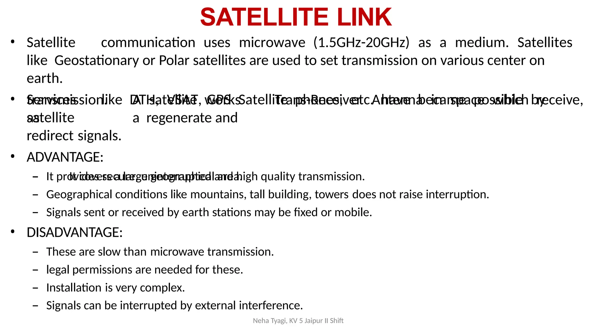 Neha Tyagi, KV 5 Jaipur II Shift
SATELLITE LINK
• Satellite communication uses microwave (1.5GHz-20GHz) as a medium. Satellites
like Geostationary or Polar satellites are used to set transmission on various center on
earth.
• Services like DTH, VSAT, GPS Satellite phones, etc. have became possible by
satellite
Trans-Receiver Antenna in space which receive,
transmission. A satellite works
as a regenerate and
redirect signals.
• ADVANTAGE:
– It covers a large geographical area.
– It provides secure, uninterrupted and high quality transmission.
– Geographical conditions like mountains, tall building, towers does not raise interruption.
– Signals sent or received by earth stations may be fixed or mobile.
• DISADVANTAGE:
– These are slow than microwave transmission.
– legal permissions are needed for these.
– Installation is very complex.
– Signals can be interrupted by external interference.
 