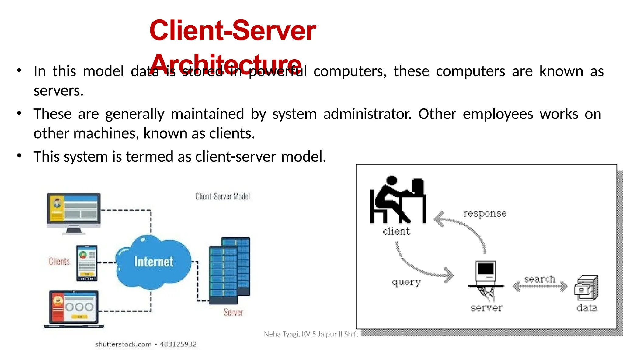 Client-Server
Architecture
• In this model data is stored in powerful computers, these computers are known as
servers.
• These are generally maintained by system administrator. Other employees works on
other machines, known as clients.
• This system is termed as client-server model.
Neha Tyagi, KV 5 Jaipur II Shift
 