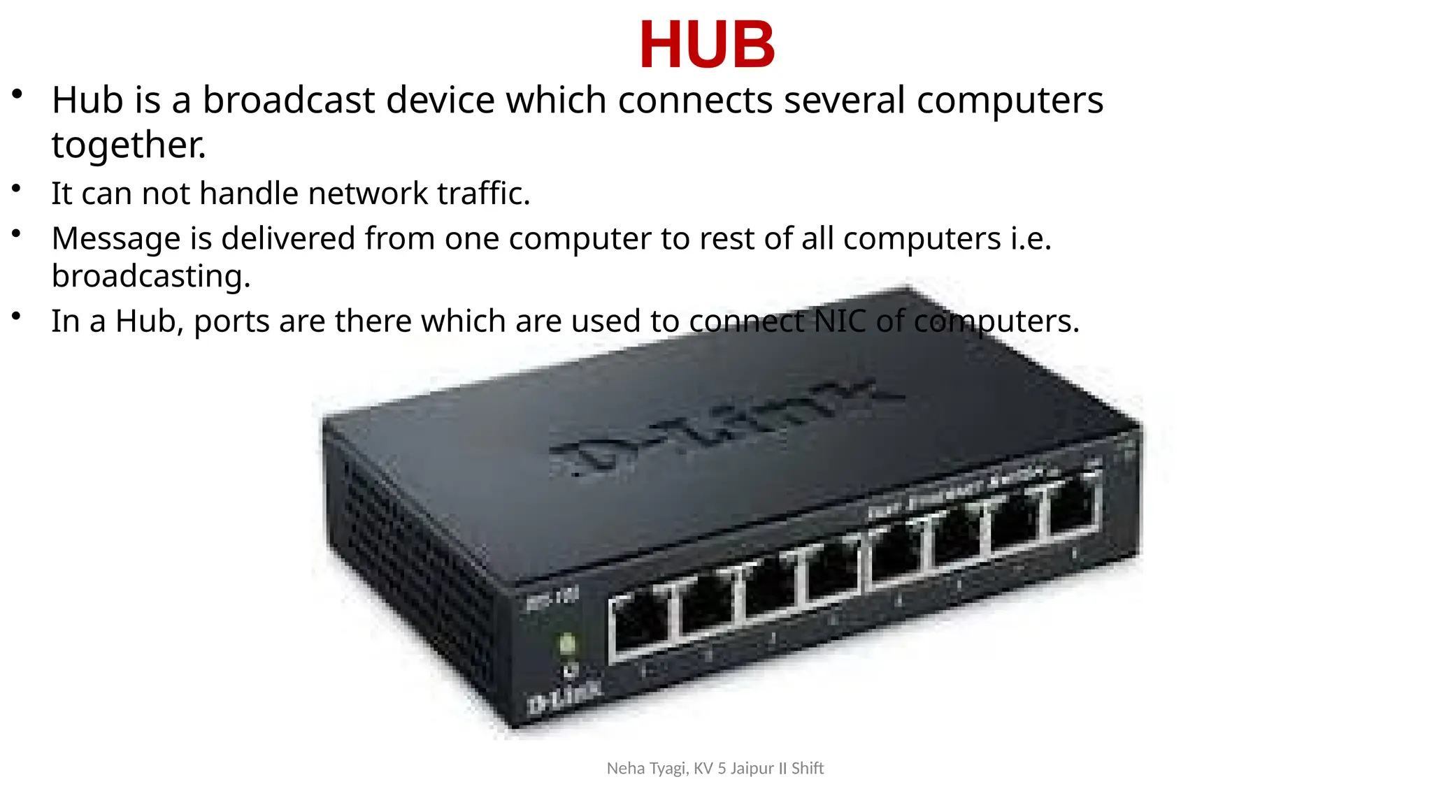HUB
Neha Tyagi, KV 5 Jaipur II Shift
• Hub is a broadcast device which connects several computers
together.
• It can not handle network traffic.
• Message is delivered from one computer to rest of all computers i.e.
broadcasting.
• In a Hub, ports are there which are used to connect NIC of computers.
 