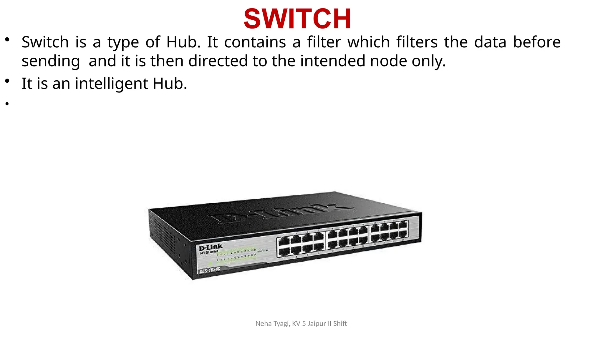 SWITCH
• Switch is a type of Hub. It contains a filter which filters the data before
sending and it is then directed to the intended node only.
• It is an intelligent Hub.
•
Neha Tyagi, KV 5 Jaipur II Shift
 