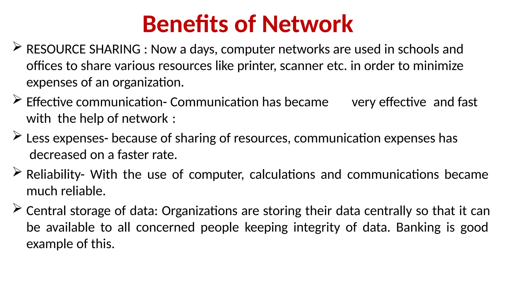 Benefits of Network
 RESOURCE SHARING : Now a days, computer networks are used in schools and
offices to share various resources like printer, scanner etc. in order to minimize
expenses of an organization.
 Effective communication- Communication has became very effective and fast
with the help of network :
 Less expenses- because of sharing of resources, communication expenses has
decreased on a faster rate.
 Reliability- With the use of computer, calculations and communications became
much reliable.
 Central storage of data: Organizations are storing their data centrally so that it can
be available to all concerned people keeping integrity of data. Banking is good
example of this.
 