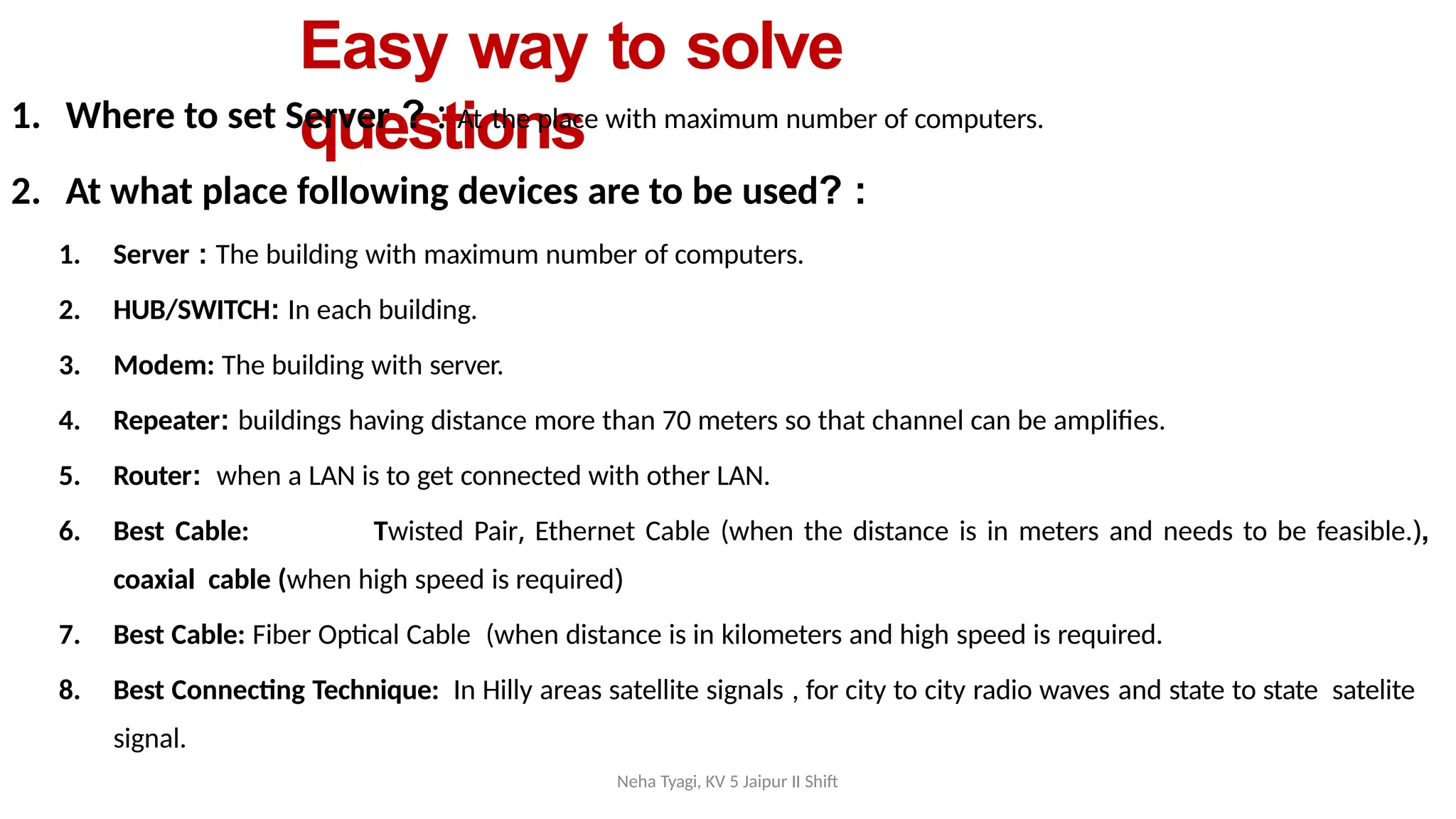 Neha Tyagi, KV 5 Jaipur II Shift
Easy way to solve
questions
1. Where to set Server ? : At the place with maximum number of computers.
2. At what place following devices are to be used? :
1. Server : The building with maximum number of computers.
2. HUB/SWITCH: In each building.
3. Modem: The building with server.
4. Repeater: buildings having distance more than 70 meters so that channel can be amplifies.
5. Router: when a LAN is to get connected with other LAN.
6. Best Cable: Twisted Pair, Ethernet Cable (when the distance is in meters and needs to be feasible.),
coaxial cable (when high speed is required)
7. Best Cable: Fiber Optical Cable (when distance is in kilometers and high speed is required.
8. Best Connecting Technique: In Hilly areas satellite signals , for city to city radio waves and state to state satelite
signal.
 