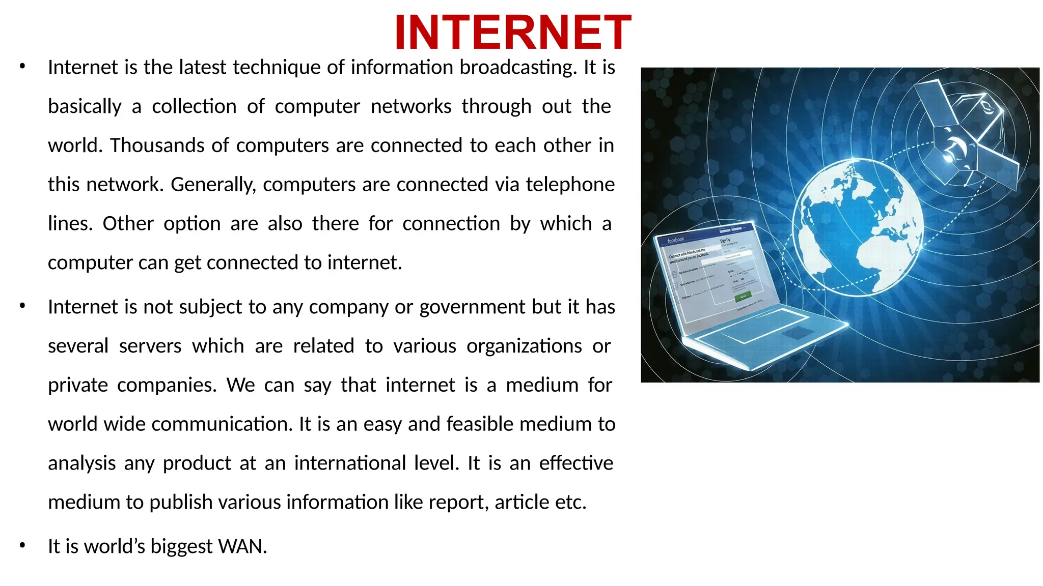 INTERNET
• Internet is the latest technique of information broadcasting. It is
basically a collection of computer networks through out the
world. Thousands of computers are connected to each other in
this network. Generally, computers are connected via telephone
lines. Other option are also there for connection by which a
computer can get connected to internet.
• Internet is not subject to any company or government but it has
several servers which are related to various organizations or
private companies. We can say that internet is a medium for
world wide communication. It is an easy and feasible medium to
analysis any product at an international level. It is an effective
medium to publish various information like report, article etc.
• It is world’s biggest WAN.
 