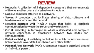 REVIEW
• Network: A collection of independent computers that communicate
with one another over a shared network medium.
• Node: A computer attached to a network.
• Server: A computer that facilitates sharing of data, software and
hardware resources on the network.
• Network Interface Unit (NIU): A device that helps to establish
communication between the server and workstations.
• Circuit switching: A technique in which a dedicated and complete
physical connection is established between two nodes for
communication.
• Packet switching: A switching technique in which packets are routed
between nodes over data links shared with other traffic.
• Personal Area Network (PAN): A computer network organized around
an individual person.
 