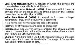 Neha Tyagi, KV 5 Jaipur II Shift
• Local Area Network (LAN): A network in which the devices are
connected over a relatively short distance.
• Metropolitan Area Network (MAN): A network which spans a
physical area ( in the range of 5 and 50 km diameter) that is larger
than a LAN but smaller than a WAN.
• Wide Area Network (WAN): A network which spans a large
geographical area, often a country or a continent.
• It is a network of networks spread across the globe
• Internet: all of which are connected to each other.
• Interspace: A client/server software program that allows multiple
users to communicate online with real time audio, video and text
chat in dynamic 3D environments.
• Channel: A medium that is used in the transmission of a message
from one point to another. Bandwidth: The range of frequencies
available for transmission of data.
 
