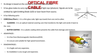 OPTICAL FIBRE
CABLE
• Its design is based on the concept of total internal reflection.
• It has glass tubes to carry signals in the form of light rays (photons). Signals are to be
emitted by Light Emitting Diode (LED) or laser beam from source.
• It has following parts-
• CORE(Glass/Plastic) : it is a thin glass rode, light rays travels from one end to other.
• CLADDING : it is an optical material covering core that transforms the light and sends it back to
the core.
– BUFFER COATING : it is a plastic coating which prevents the cable from damage and moisture.
• ADVANTAGES :
– It is free from Electromagnetic Interference(EMI).
– It is secure and suitable for high speed transmission.
• DISADVANTAGES :
– It is fragile and very expensive.
– Its installation is very tough and expensive.
 