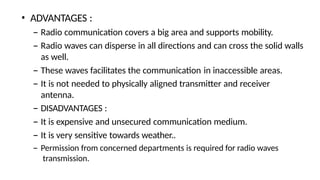 • ADVANTAGES :
– Radio communication covers a big area and supports mobility.
– Radio waves can disperse in all directions and can cross the solid walls
as well.
– These waves facilitates the communication in inaccessible areas.
– It is not needed to physically aligned transmitter and receiver
antenna.
– DISADVANTAGES :
– It is expensive and unsecured communication medium.
– It is very sensitive towards weather..
– Permission from concerned departments is required for radio waves
transmission.
 